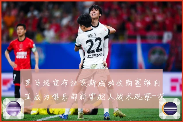 罗马诺宣布拉莫斯成功收购塞维利亚成为俱乐部新掌舵人战术观察-深度解析